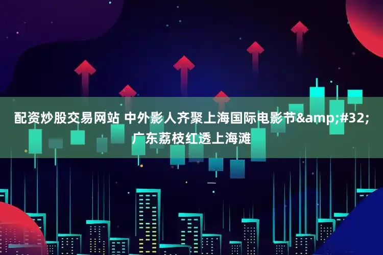 配资炒股交易网站 中外影人齐聚上海国际电影节&#32;广东荔枝红透上海滩