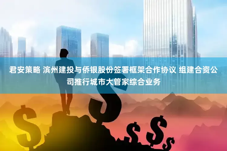 君安策略 滨州建投与侨银股份签署框架合作协议 组建合资公司推行城市大管家综合业务
