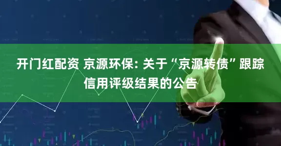 开门红配资 京源环保: 关于“京源转债”跟踪信用评级结果的公告