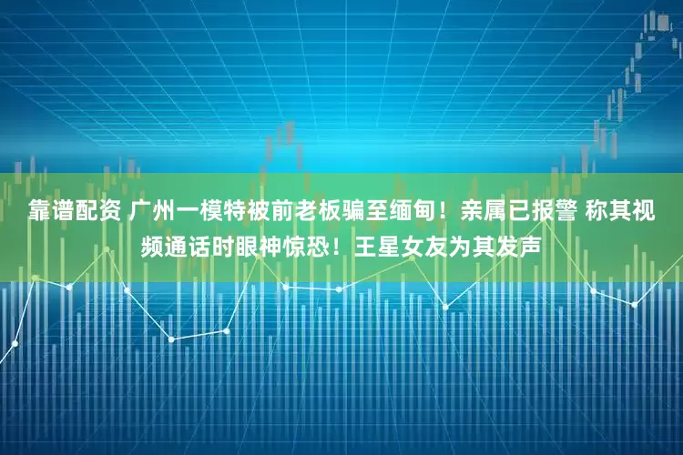 靠谱配资 广州一模特被前老板骗至缅甸！亲属已报警 称其视频通话时眼神惊恐！王星女友为其发声