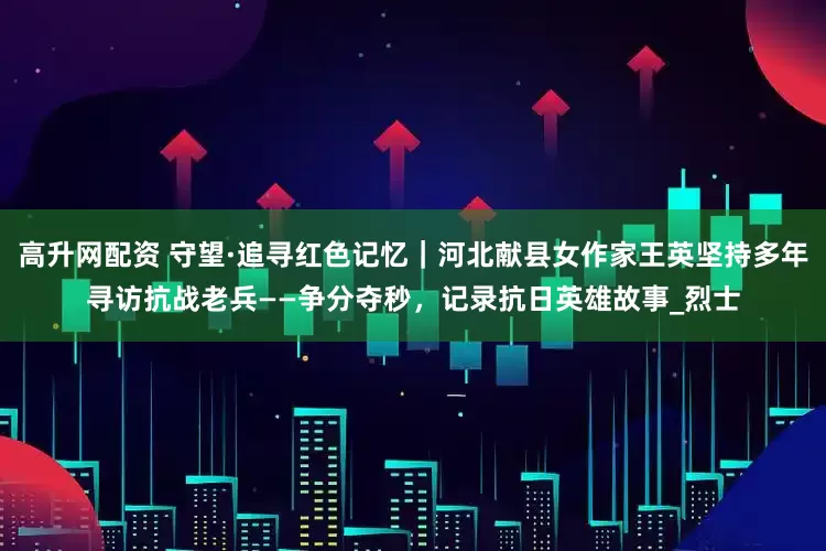 高升网配资 守望·追寻红色记忆｜河北献县女作家王英坚持多年寻访抗战老兵——争分夺秒，记录抗日英雄故事_烈士