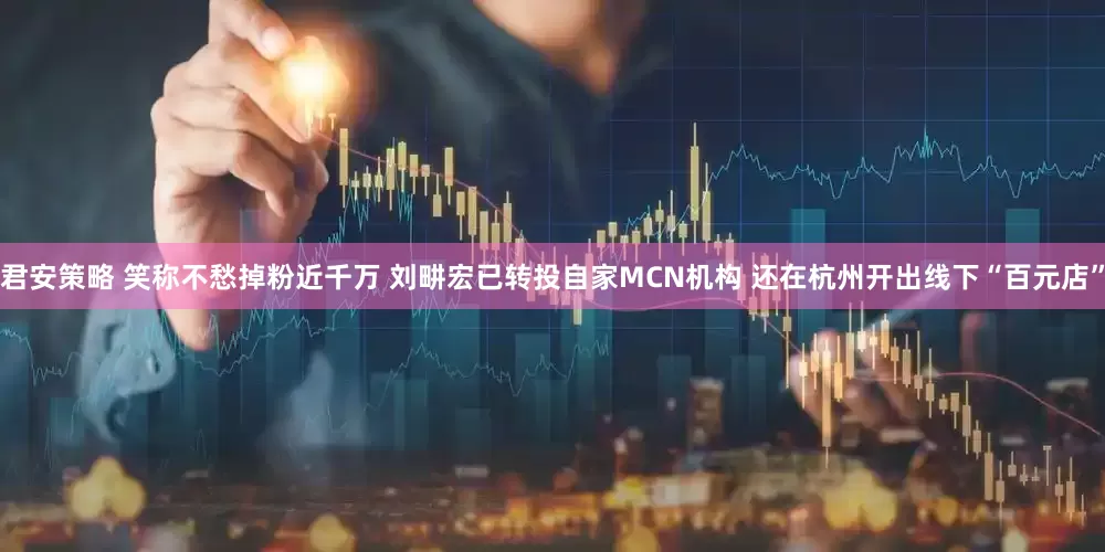 君安策略 笑称不愁掉粉近千万 刘畊宏已转投自家MCN机构 还在杭州开出线下“百元店”