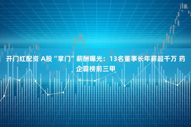 开门红配资 A股“掌门”薪酬曝光：13名董事长年薪超千万 药企霸榜前三甲